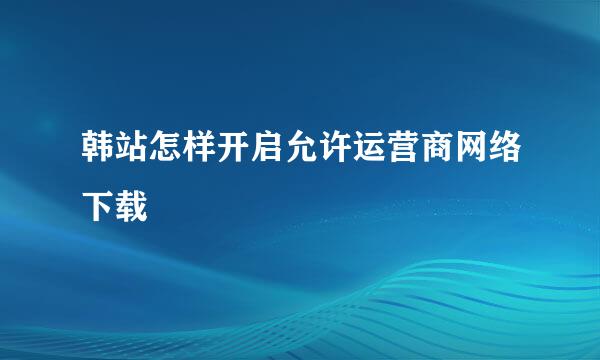 韩站怎样开启允许运营商网络下载