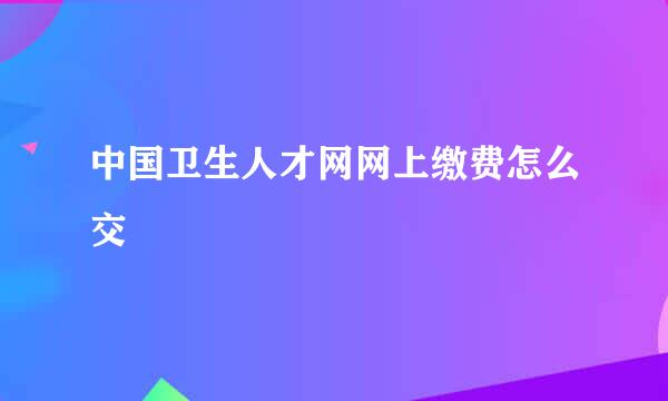 中国卫生人才网网上缴费怎么交