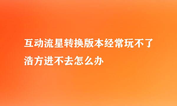 互动流星转换版本经常玩不了浩方进不去怎么办