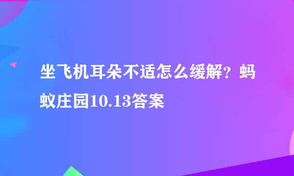 坐飞机耳朵不适怎么缓解？蚂蚁庄园10.13答案