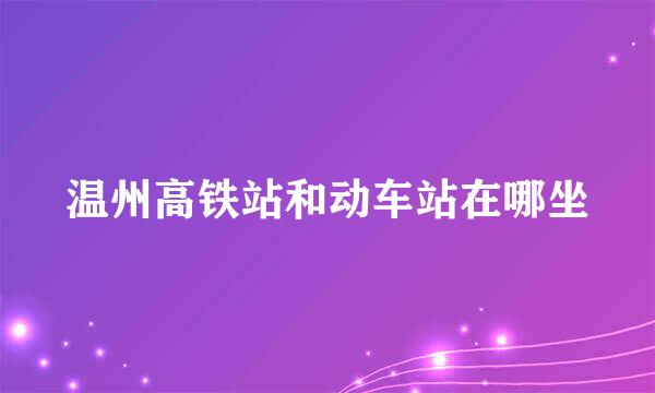 温州高铁站和动车站在哪坐