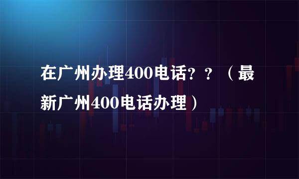 在广州办理400电话？？（最新广州400电话办理）