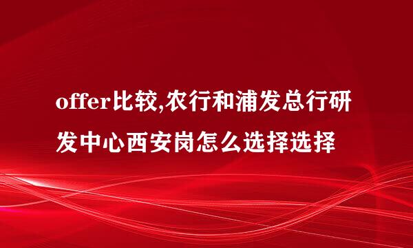 offer比较,农行和浦发总行研发中心西安岗怎么选择选择