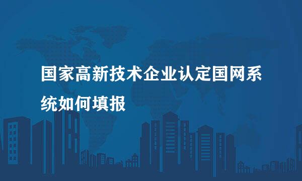 国家高新技术企业认定国网系统如何填报