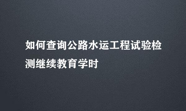 如何查询公路水运工程试验检测继续教育学时