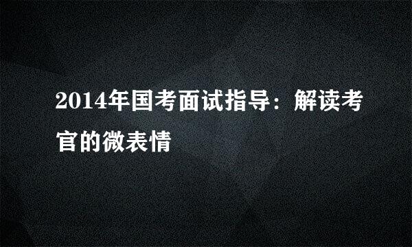 2014年国考面试指导：解读考官的微表情