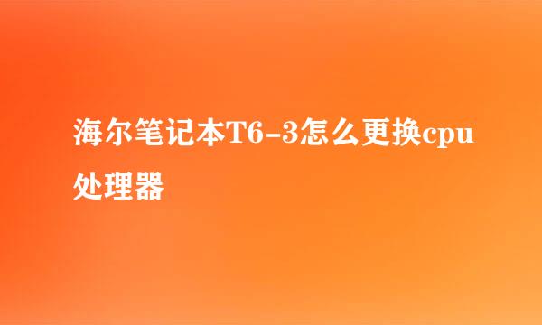 海尔笔记本T6-3怎么更换cpu处理器