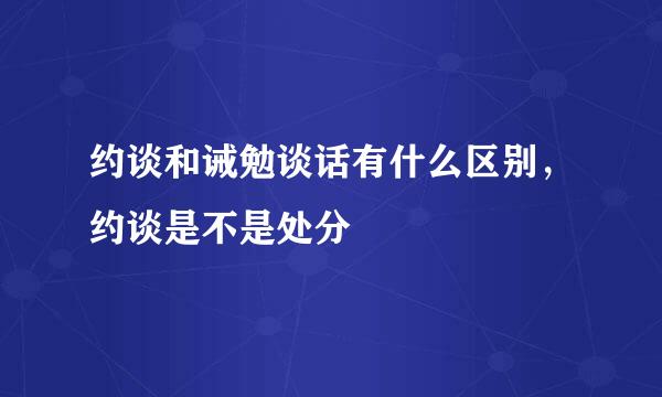 约谈和诫勉谈话有什么区别，约谈是不是处分