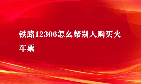 铁路12306怎么帮别人购买火车票