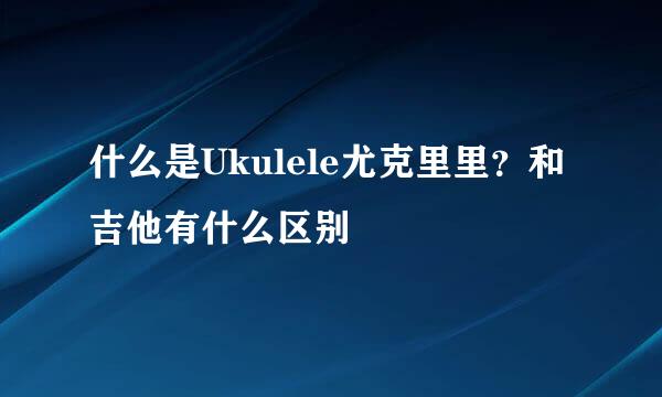 什么是Ukulele尤克里里？和吉他有什么区别