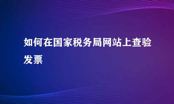 如何在国家税务局网站上查验发票