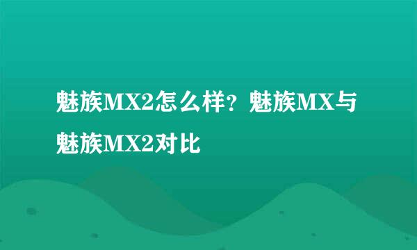 魅族MX2怎么样？魅族MX与魅族MX2对比