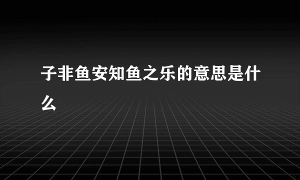 子非鱼安知鱼之乐的意思是什么