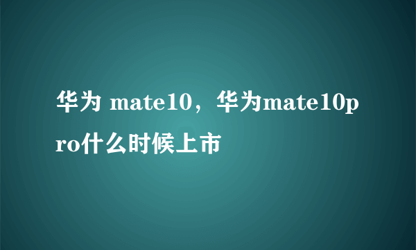 华为 mate10，华为mate10pro什么时候上市