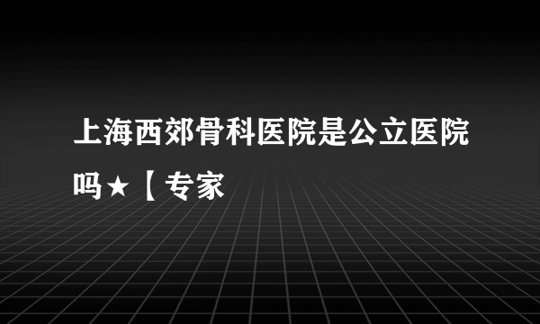 上海西郊骨科医院是公立医院吗★【专家