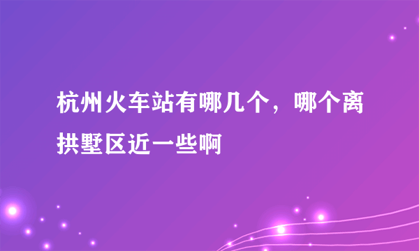 杭州火车站有哪几个，哪个离拱墅区近一些啊