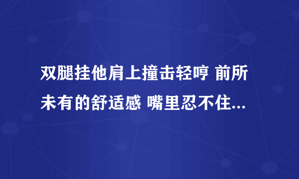 双腿挂他肩上撞击轻哼 前所未有的舒适感 嘴里忍不住发出声-情感口述