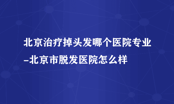 北京治疗掉头发哪个医院专业-北京市脱发医院怎么样