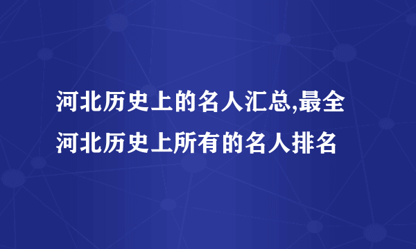 河北历史上的名人汇总,最全河北历史上所有的名人排名