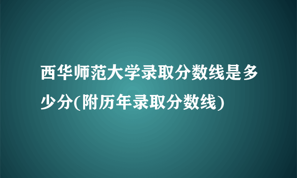 西华师范大学录取分数线是多少分(附历年录取分数线)