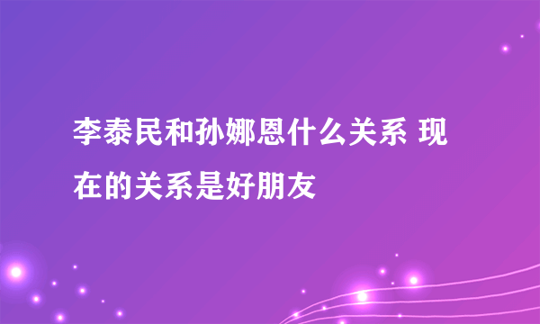 李泰民和孙娜恩什么关系 现在的关系是好朋友