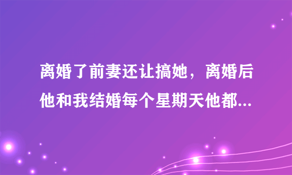 离婚了前妻还让搞她，离婚后他和我结婚每个星期天他都和他前妻带他孩子去玩