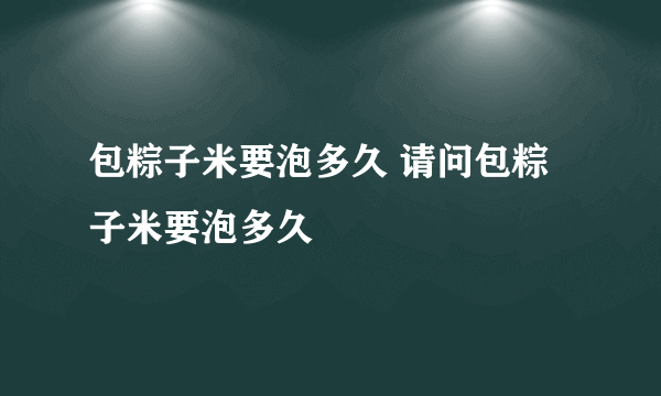 包粽子米要泡多久 请问包粽子米要泡多久