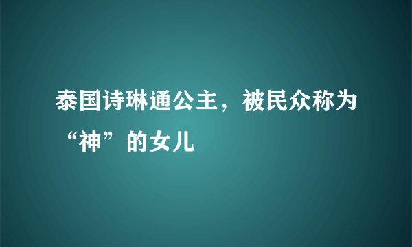 泰国诗琳通公主，被民众称为“神”的女儿