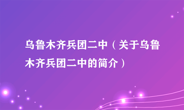 乌鲁木齐兵团二中（关于乌鲁木齐兵团二中的简介）