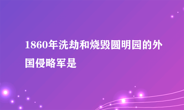 1860年洗劫和烧毁圆明园的外国侵略军是