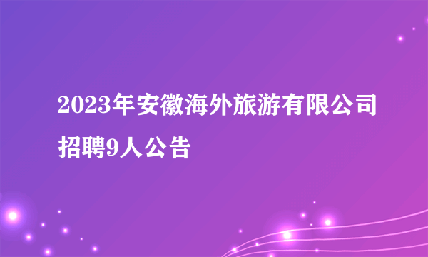 2023年安徽海外旅游有限公司招聘9人公告