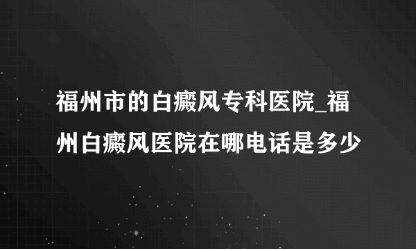 福州市的白癜风专科医院_福州白癜风医院在哪电话是多少