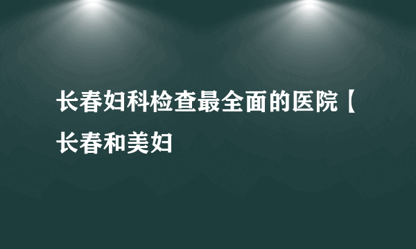 长春妇科检查最全面的医院【长春和美妇