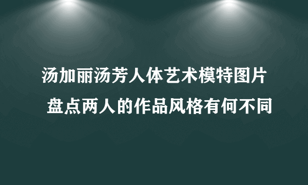 汤加丽汤芳人体艺术模特图片 盘点两人的作品风格有何不同