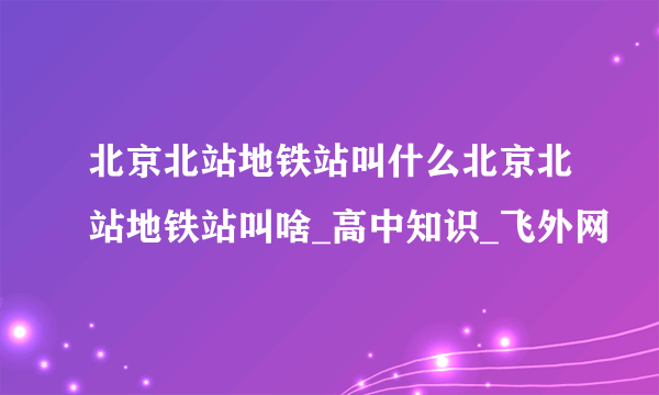 北京北站地铁站叫什么北京北站地铁站叫啥_高中知识_飞外网