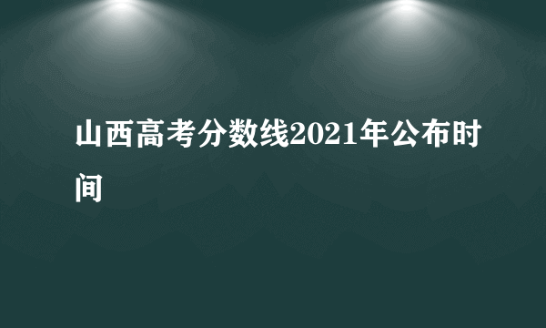 山西高考分数线2021年公布时间