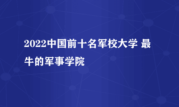 2022中国前十名军校大学 最牛的军事学院