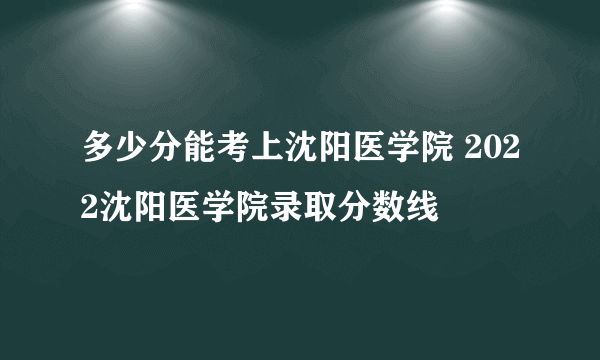 多少分能考上沈阳医学院 2022沈阳医学院录取分数线