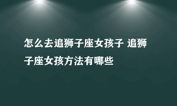 怎么去追狮子座女孩子 追狮子座女孩方法有哪些