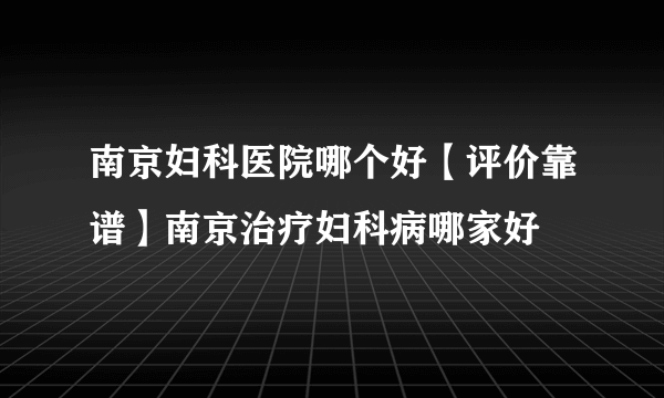 南京妇科医院哪个好【评价靠谱】南京治疗妇科病哪家好