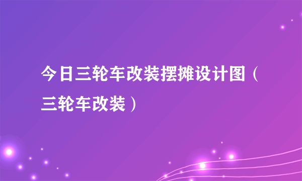 今日三轮车改装摆摊设计图（三轮车改装）