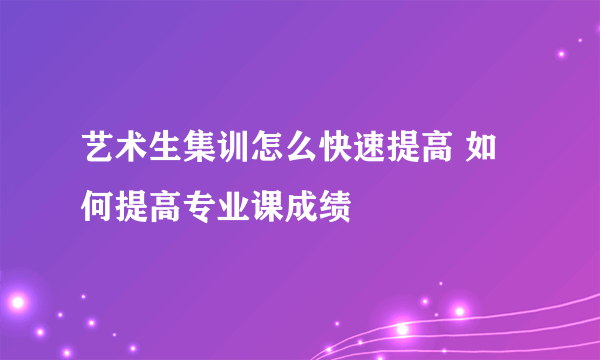 艺术生集训怎么快速提高 如何提高专业课成绩