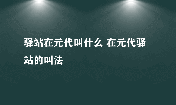 驿站在元代叫什么 在元代驿站的叫法