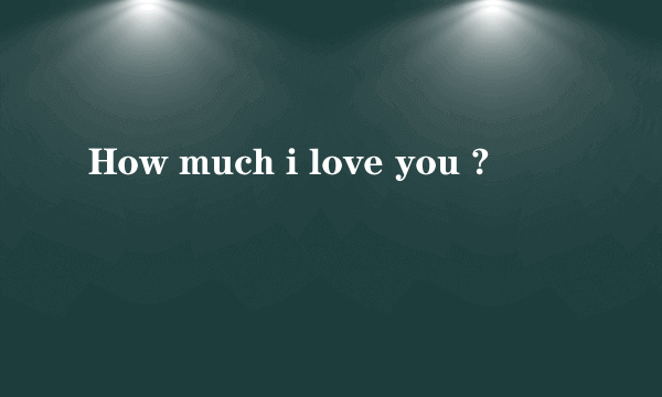 How much i love you ?