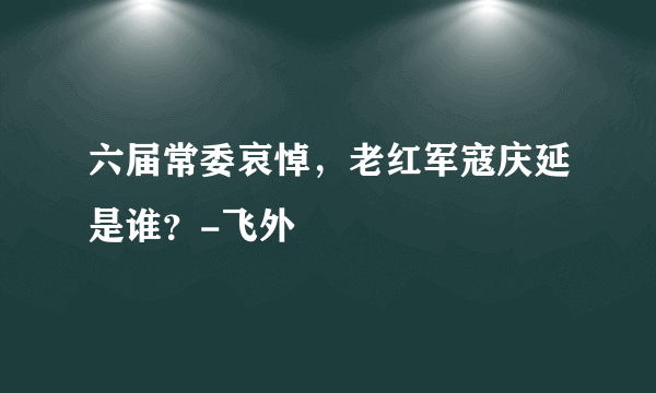 六届常委哀悼，老红军寇庆延是谁？-飞外