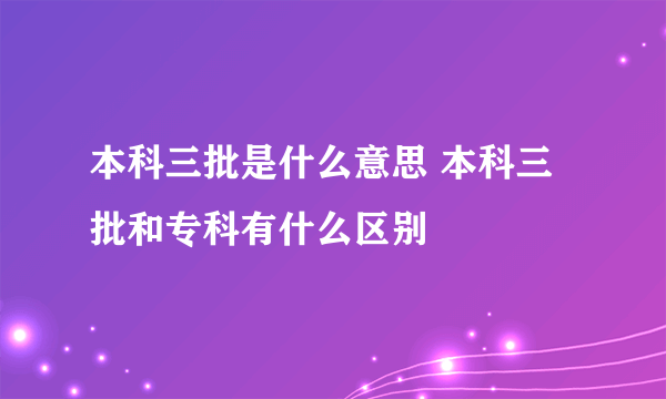 本科三批是什么意思 本科三批和专科有什么区别