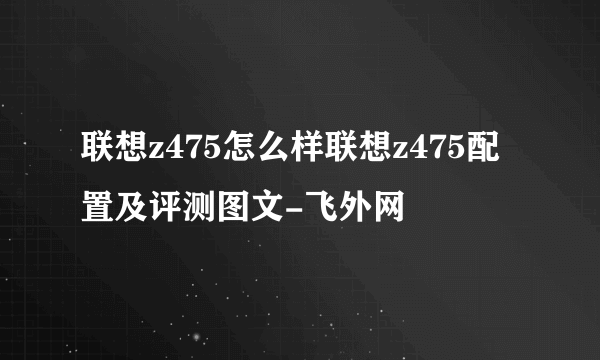 联想z475怎么样联想z475配置及评测图文-飞外网