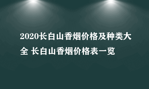 2020长白山香烟价格及种类大全 长白山香烟价格表一览