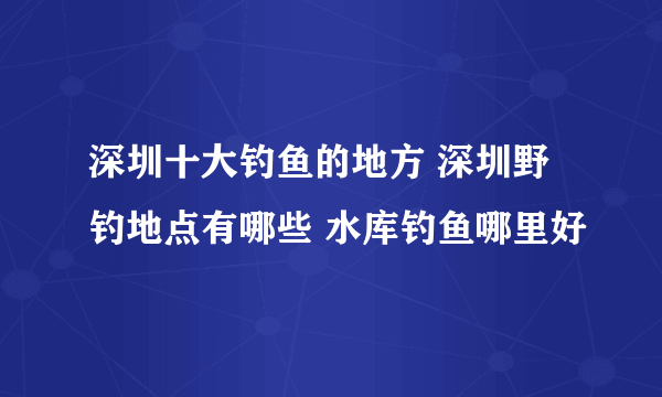 深圳十大钓鱼的地方 深圳野钓地点有哪些 水库钓鱼哪里好