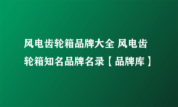 风电齿轮箱品牌大全 风电齿轮箱知名品牌名录【品牌库】